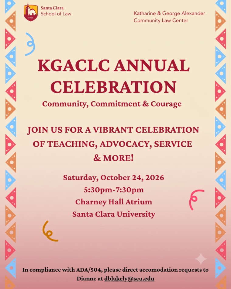 2026 KGACLC Annual Celebration Flyer Santa Clara School of Law - Katharine & George Alexander Community Law Center - Community, Commitment & Courage JOIN US FOR A VIBRANT CELEBRATION OF TEACHING, ADVOCACY, SERVICE & MORE! Saturday, October 24, 2026 5:30pm-7:30pm Charney Hall Atrium Santa Clara University. In compliance with ADA/504, please direct accommodation requests to Dianne at dblakely@s